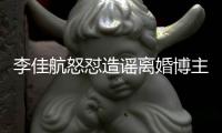 李佳航怒怼造谣离婚博主 该网友连夜注销账号跑路 
